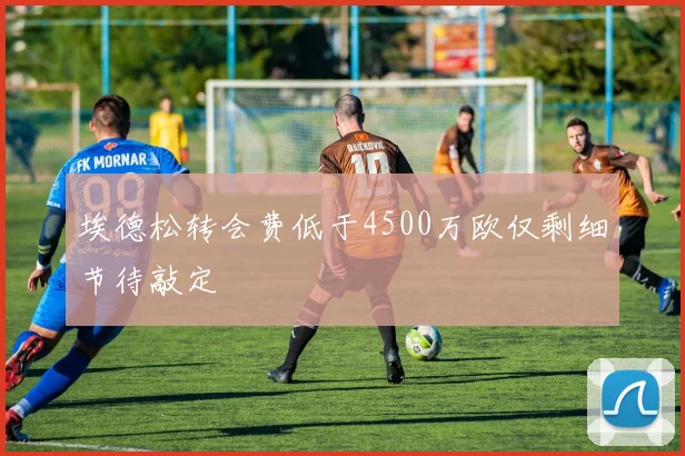 埃德松转会费低于4500万欧仅剩细节待敲定