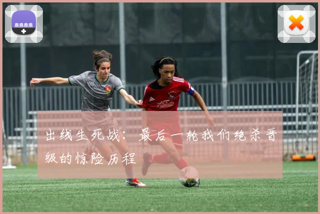 出线生死战：最后一轮我们绝杀晋级的惊险历程