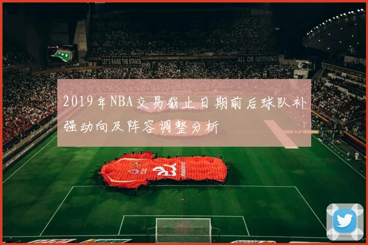 2019年NBA交易截止日期前后球队补强动向及阵容调整分析