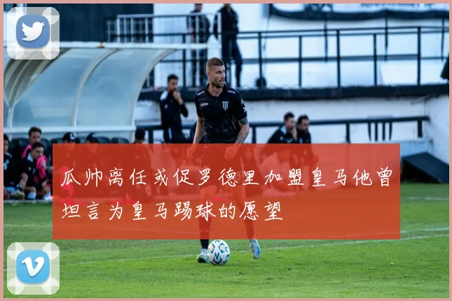 瓜帅离任或促罗德里加盟皇马他曾坦言为皇马踢球的愿望