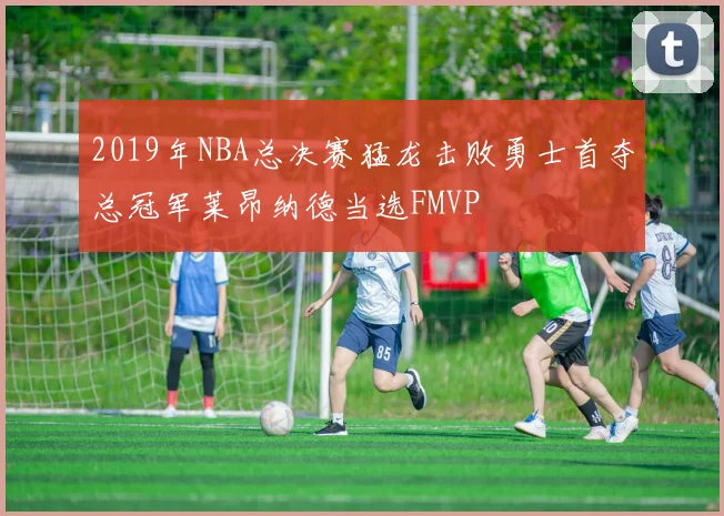 2019年NBA总决赛猛龙击败勇士首夺总冠军莱昂纳德当选FMVP