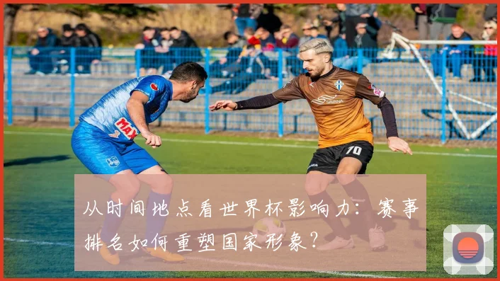 从时间地点看世界杯影响力：赛事排名如何重塑国家形象？