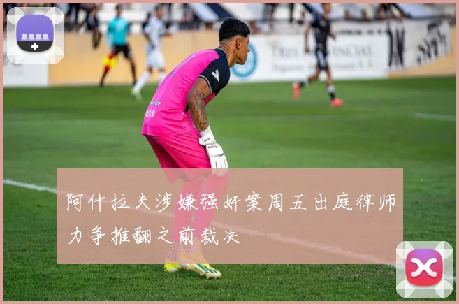 阿什拉夫涉嫌强奸案周五出庭律师力争推翻之前裁决