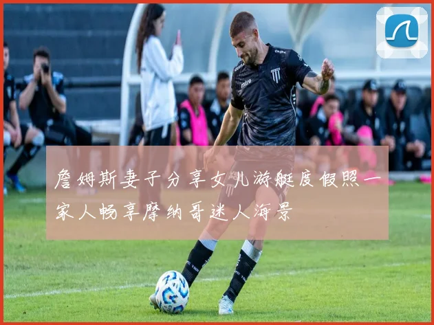 詹姆斯妻子分享女儿游艇度假照一家人畅享摩纳哥迷人海景